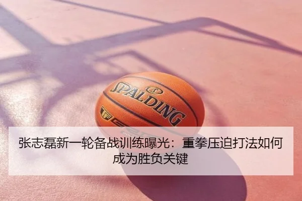 张志磊新一轮备战训练曝光：重拳压迫打法如何成为胜负关键